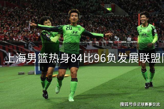 上海男篮热身84比96负发展联盟队 李添荣25分偰李永炜21分