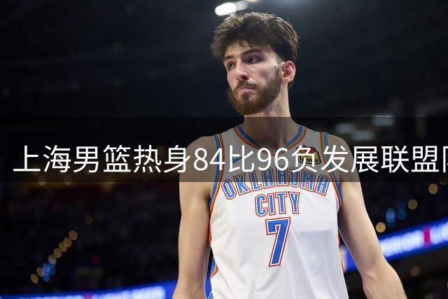 上海男篮热身84比96负发展联盟队 李添荣25分偰李永炜21分